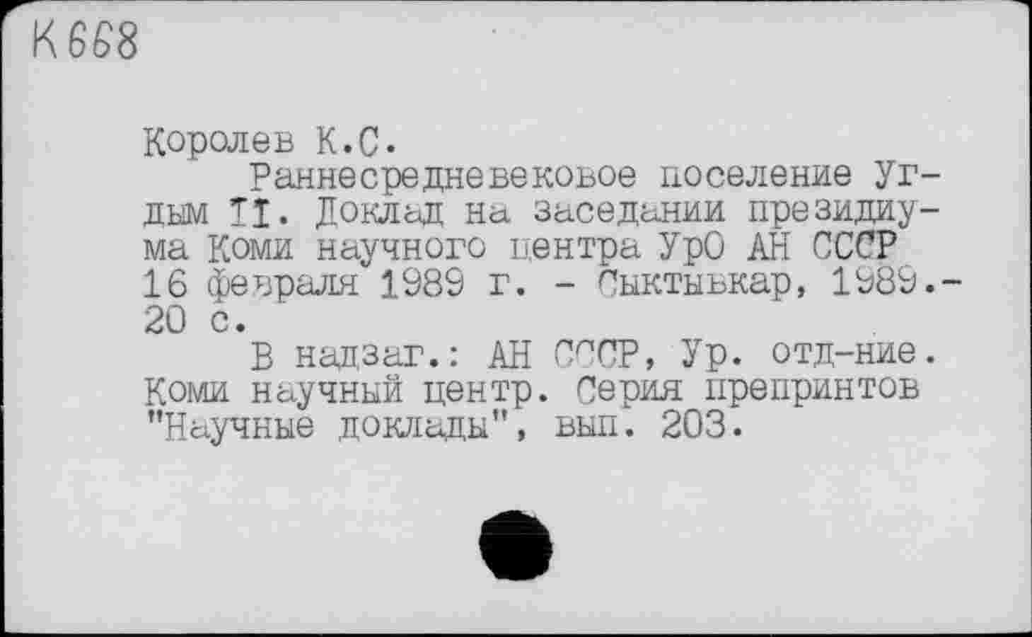 ﻿К 668
Королев К.С.
Раннесредневековое поселение уг-дым ТІ. Доклад на заседании президиума Коми научного центра УрО АН СССР 16 февраля 1989 г. - Сыктывкар, 1989.-20 с.
В надзаг.: АН СССР, Ур. отд-ние. Коми научный центр. Серия препринтов ’’Научные доклады”, вып. 203.